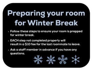 Preparing your room for winter break. Follow these steps to ensure your room is prepped for winter break. Each step not completed will result in a  fee for the last roommate to leave. Ask a staff member in advance if you have any questions.