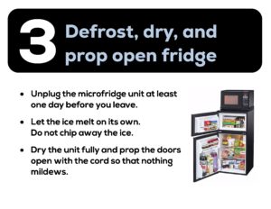 Defrost, dry, and prop open fridge. Unplug the microfridge at least one day before you leave. Let the ice melt on its own. Do not chip away the ice. Dry the unit fully and prop the doors open with the cord so that nothing mildews.
