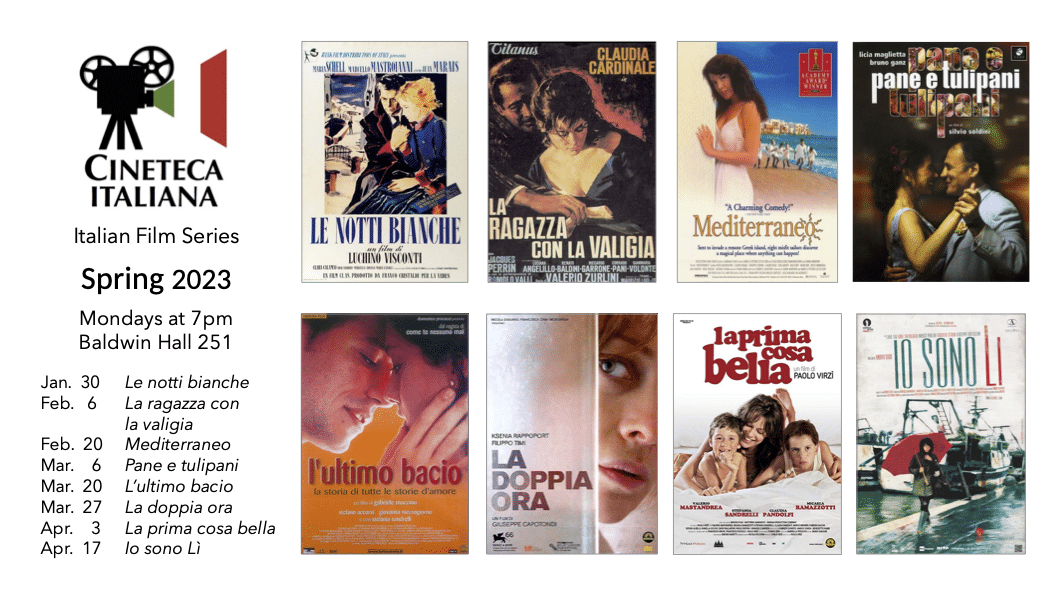 CINETECA ITALIANA Italian Film Series Spring 2023 Mondays at 7pm Baldwin Hall 251 Jan. 30, Le notti bianche Feb. 6, La ragazza con la valigia Feb. 20, Mediterraneo Mar. 6, Pane e tulipani Mar. 20, L'ultimo bacio Mar. 27, La doppia ora Apr. 3, La prima cosa bella Apr. 17, Io sono Lì